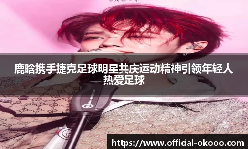 鹿晗携手捷克足球明星共庆运动精神引领年轻人热爱足球